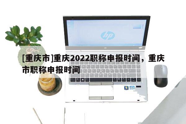 [重慶市]重慶2022職稱申報時間，重慶市職稱申報時間
