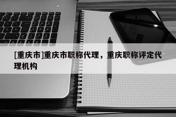 [重慶市]重慶市職稱代理，重慶職稱評定代理機構