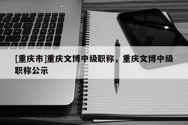 [重慶市]重慶文博中級職稱，重慶文博中級職稱公示