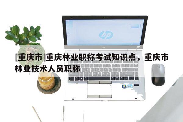 [重慶市]重慶林業職稱考試知識點，重慶市林業技術人員職稱