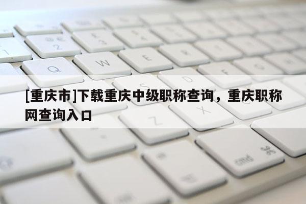 [重慶市]下載重慶中級職稱查詢，重慶職稱網查詢入口