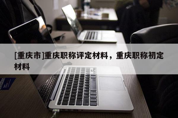 [重慶市]重慶職稱評定材料，重慶職稱初定材料