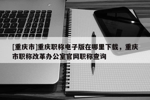[重慶市]重慶職稱電子版在哪里下載，重慶市職稱改革辦公室官網職稱查詢