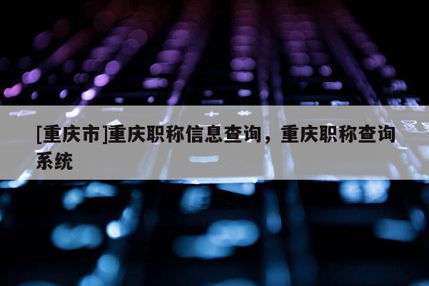 [重慶市]重慶職稱信息查詢，重慶職稱查詢系統