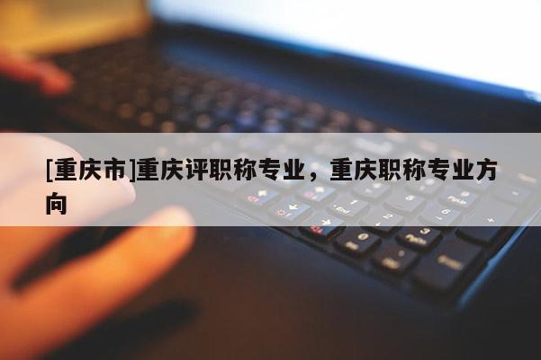 [重慶市]重慶評職稱專業，重慶職稱專業方向
