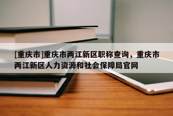 [重慶市]重慶市兩江新區(qū)職稱查詢，重慶市兩江新區(qū)人力資源和社會保障局官網(wǎng)