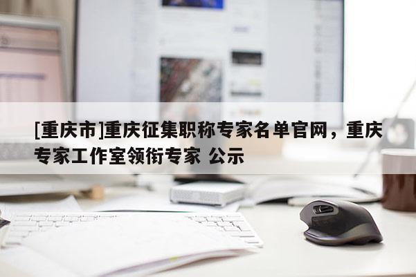 [重慶市]重慶征集職稱專家名單官網，重慶專家工作室領銜專家 公示