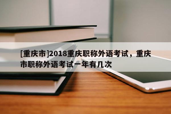 [重慶市]2018重慶職稱外語考試，重慶市職稱外語考試一年有幾次