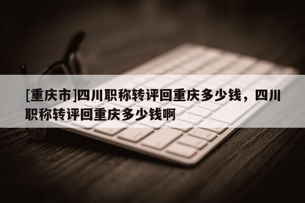 [重慶市]四川職稱轉評回重慶多少錢，四川職稱轉評回重慶多少錢啊