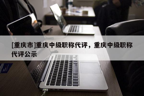 [重慶市]重慶中級職稱代評，重慶中級職稱代評公示