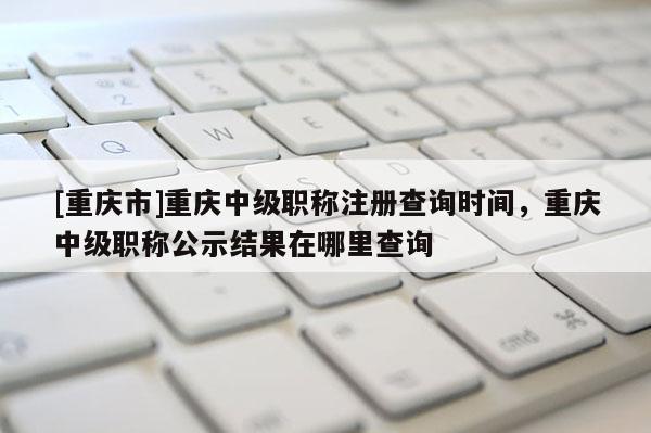[重慶市]重慶中級職稱注冊查詢時間，重慶中級職稱公示結果在哪里查詢