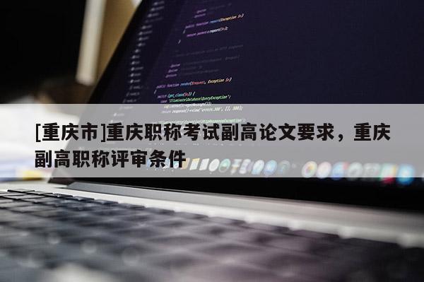 [重慶市]重慶職稱考試副高論文要求，重慶副高職稱評審條件