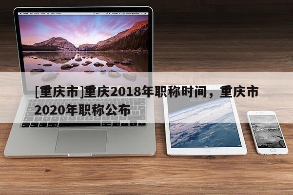 [重慶市]重慶2018年職稱時間，重慶市2020年職稱公布