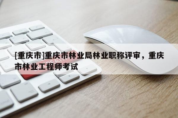 [重慶市]重慶市林業局林業職稱評審，重慶市林業工程師考試