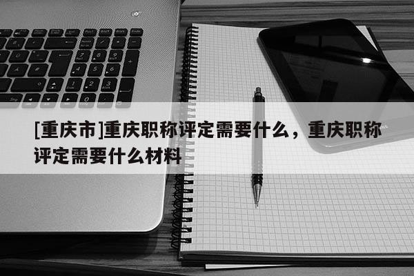 [重慶市]重慶職稱(chēng)評(píng)定需要什么，重慶職稱(chēng)評(píng)定需要什么材料