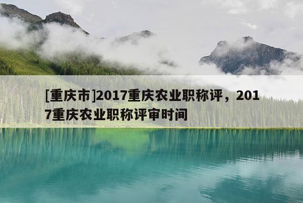 [重慶市]2017重慶農業職稱評，2017重慶農業職稱評審時間