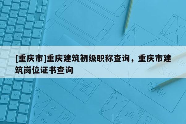 [重慶市]重慶建筑初級職稱查詢，重慶市建筑崗位證書查詢