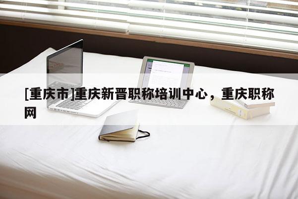 [重慶市]重慶新晉職稱培訓中心，重慶職稱網