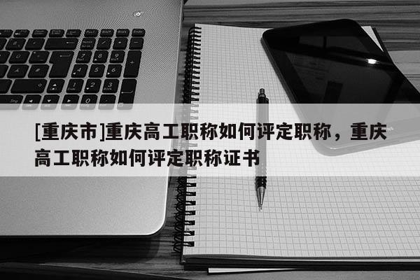 [重慶市]重慶高工職稱如何評定職稱，重慶高工職稱如何評定職稱證書