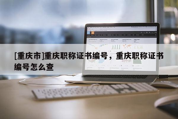 [重慶市]重慶職稱證書編號，重慶職稱證書編號怎么查