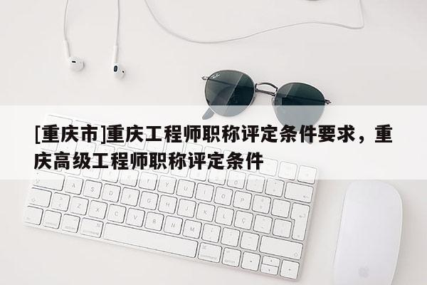 [重慶市]重慶工程師職稱評定條件要求，重慶高級工程師職稱評定條件