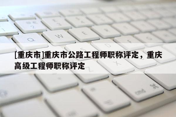 [重慶市]重慶市公路工程師職稱評定，重慶高級工程師職稱評定