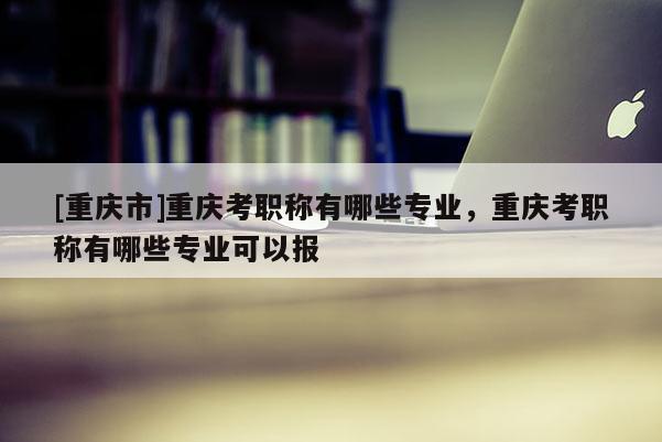 [重慶市]重慶考職稱有哪些專業，重慶考職稱有哪些專業可以報
