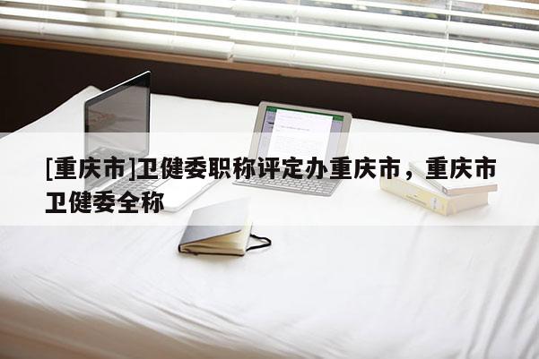 [重慶市]衛(wèi)健委職稱(chēng)評(píng)定辦重慶市，重慶市衛(wèi)健委全稱(chēng)