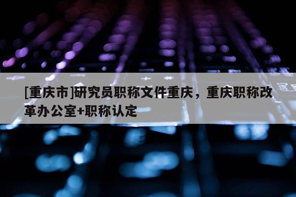[重慶市]研究員職稱文件重慶，重慶職稱改革辦公室+職稱認定