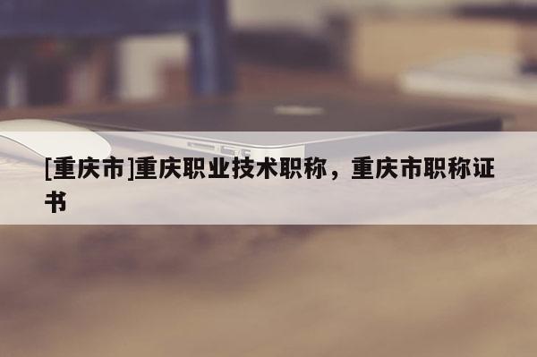[重慶市]重慶職業技術職稱，重慶市職稱證書