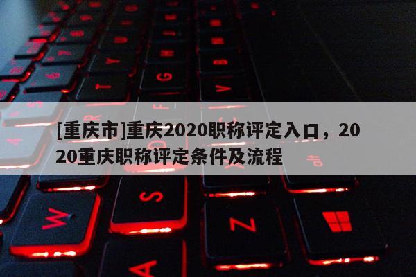 [重慶市]重慶2020職稱(chēng)評(píng)定入口，2020重慶職稱(chēng)評(píng)定條件及流程