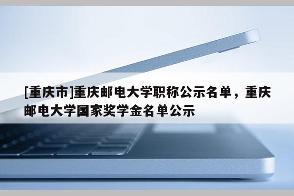 [重慶市]重慶郵電大學職稱公示名單，重慶郵電大學國家獎學金名單公示