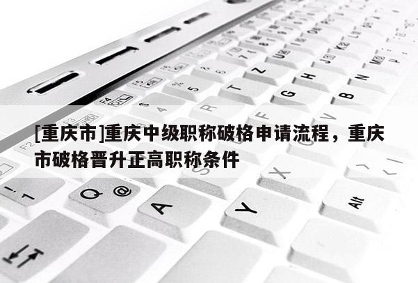 [重慶市]重慶中級職稱破格申請流程，重慶市破格晉升正高職稱條件