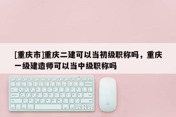 [重慶市]重慶二建可以當初級職稱嗎，重慶一級建造師可以當中級職稱嗎