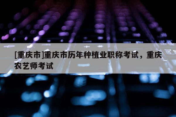 [重慶市]重慶市歷年種植業職稱考試，重慶農藝師考試