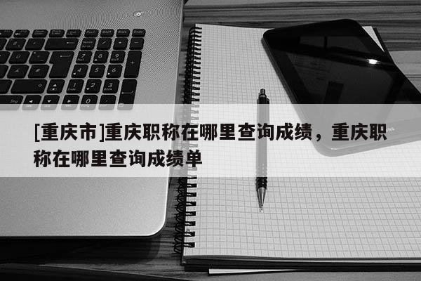 [重慶市]重慶職稱在哪里查詢成績，重慶職稱在哪里查詢成績單