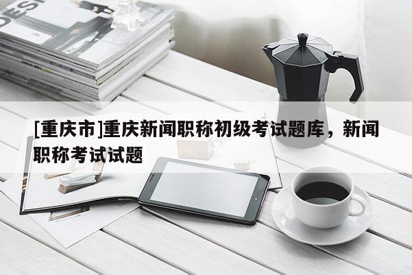 [重慶市]重慶新聞職稱初級考試題庫，新聞職稱考試試題