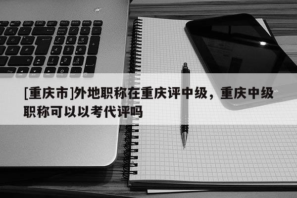 [重慶市]外地職稱在重慶評中級，重慶中級職稱可以以考代評嗎