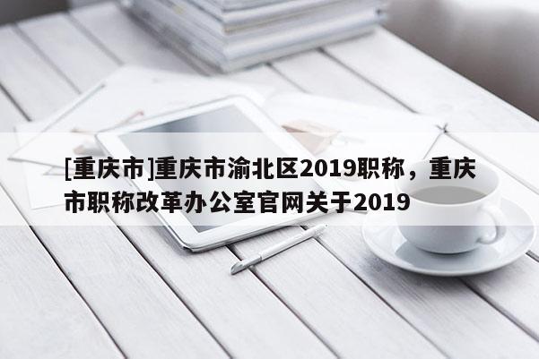 [重慶市]重慶市渝北區2019職稱，重慶市職稱改革辦公室官網關于2019