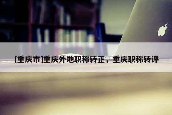 [重慶市]重慶外地職稱轉正，重慶職稱轉評