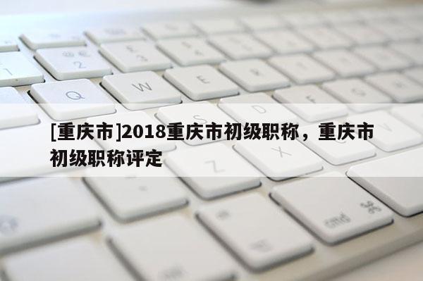 [重慶市]2018重慶市初級職稱，重慶市初級職稱評定