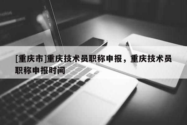 [重慶市]重慶技術員職稱申報，重慶技術員職稱申報時間