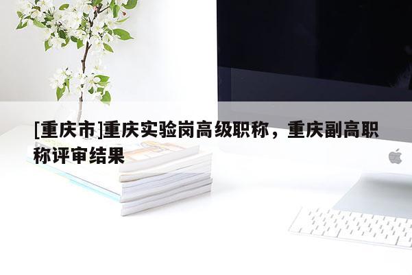 [重慶市]重慶實驗崗高級職稱，重慶副高職稱評審結果