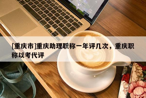 [重慶市]重慶助理職稱一年評幾次，重慶職稱以考代評