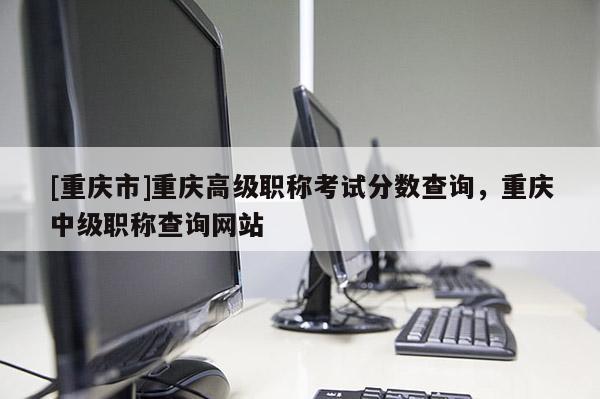 [重慶市]重慶高級職稱考試分數查詢，重慶中級職稱查詢網站