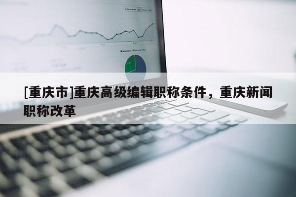 [重慶市]重慶高級編輯職稱條件，重慶新聞職稱改革