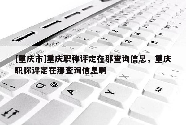 [重慶市]重慶職稱評定在那查詢信息，重慶職稱評定在那查詢信息啊