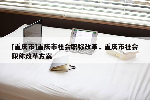 [重慶市]重慶市社會(huì)職稱改革，重慶市社會(huì)職稱改革方案