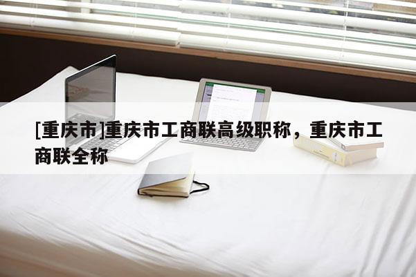 [重慶市]重慶市工商聯(lián)高級職稱，重慶市工商聯(lián)全稱