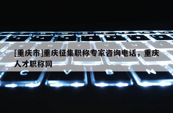 [重慶市]重慶征集職稱專家咨詢電話，重慶人才職稱網